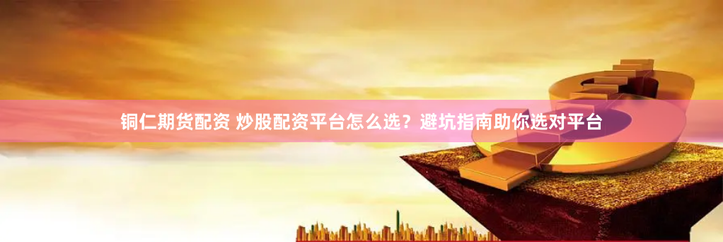 铜仁期货配资 炒股配资平台怎么选？避坑指南助你选对平台