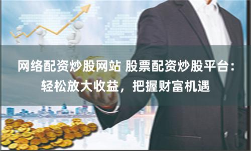 网络配资炒股网站 股票配资炒股平台：轻松放大收益，把握财富机遇
