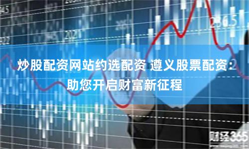 炒股配资网站约选配资 遵义股票配资:助您开启财富新征程