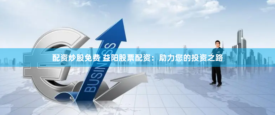 配资炒股免费 益阳股票配资：助力您的投资之路