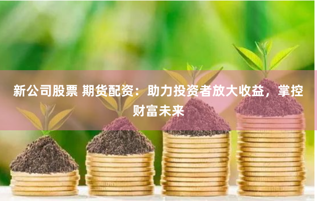 新公司股票 期货配资：助力投资者放大收益，掌控财富未来