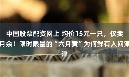 中国股票配资网上 均价15元一只，仅卖月余！限时限量的“六月黄”为何鲜有人问津