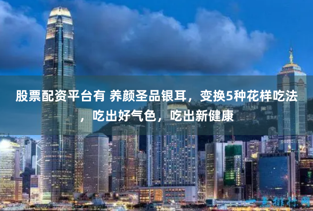 股票配资平台有 养颜圣品银耳，变换5种花样吃法，吃出好气色，吃出新健康
