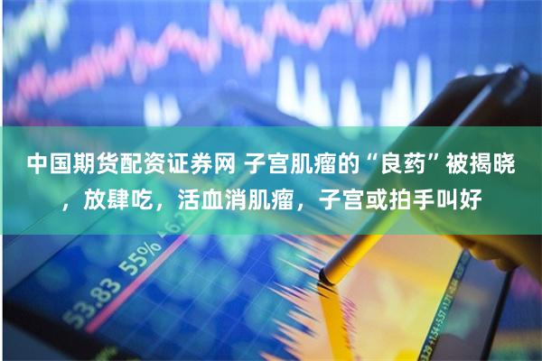 中国期货配资证券网 子宫肌瘤的“良药”被揭晓，放肆吃，活血消肌瘤，子宫或拍手叫好