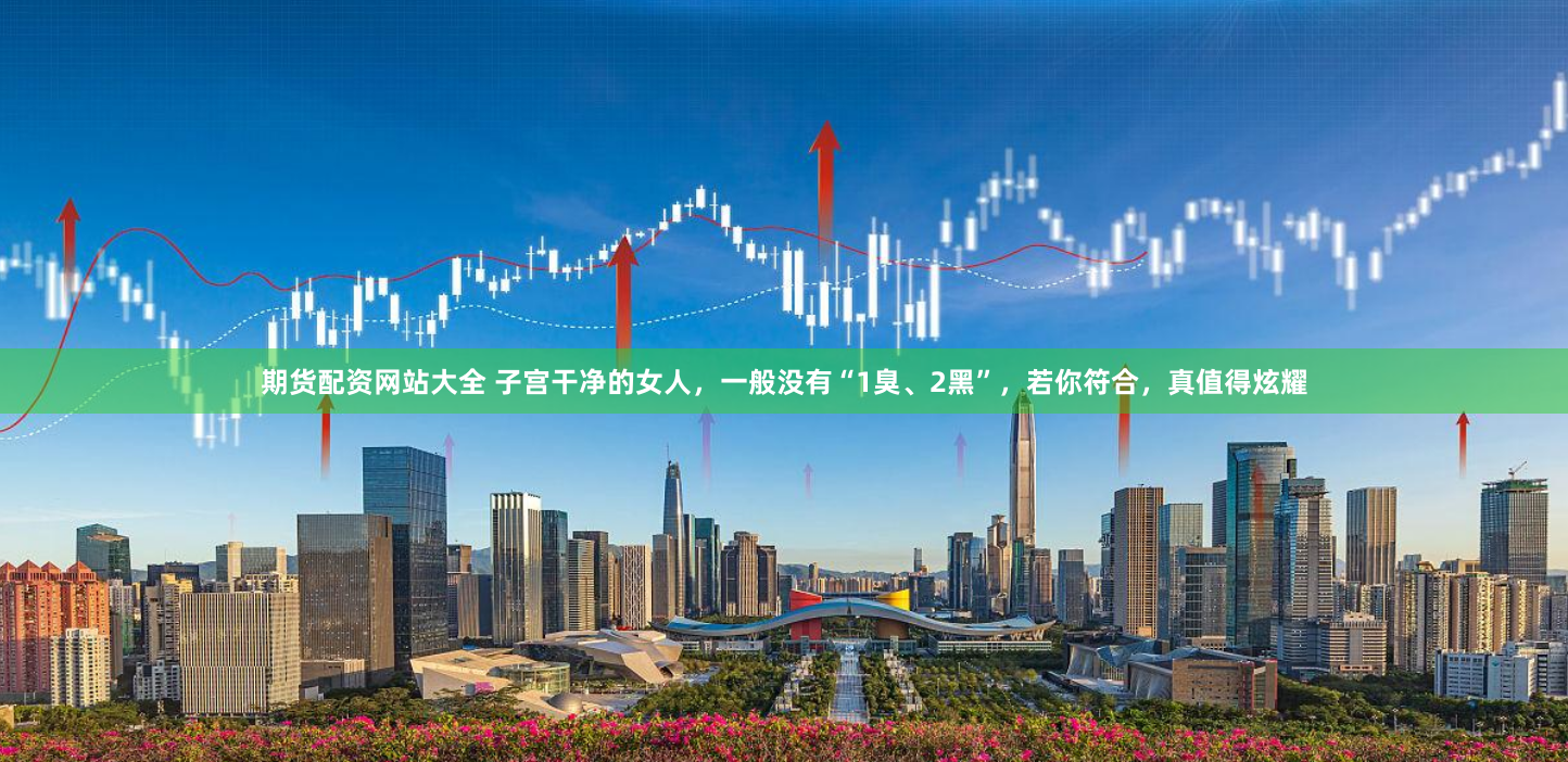 期货配资网站大全 子宫干净的女人，一般没有“1臭、2黑”，若你符合，真值得炫耀