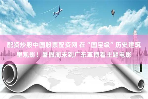 配资炒股中国股票配资网 在“国宝级”历史建筑里观影！暑假周末到广东革博看主题电影