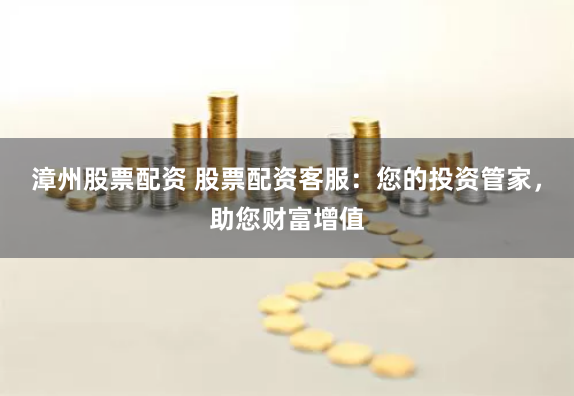 漳州股票配资 股票配资客服：您的投资管家，助您财富增值