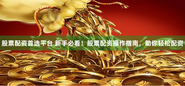 股票配资首选平台 新手必看！股票配资操作指南，助你轻松配资