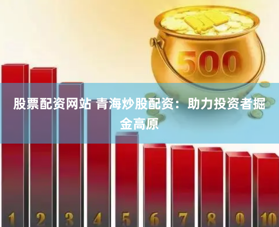 股票配资网站 青海炒股配资：助力投资者掘金高原