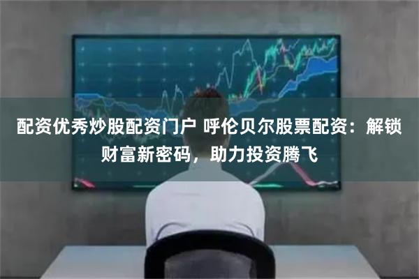 配资优秀炒股配资门户 呼伦贝尔股票配资：解锁财富新密码，助力投资腾飞