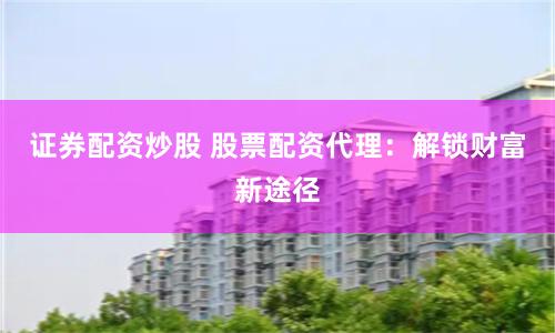 证券配资炒股 股票配资代理：解锁财富新途径