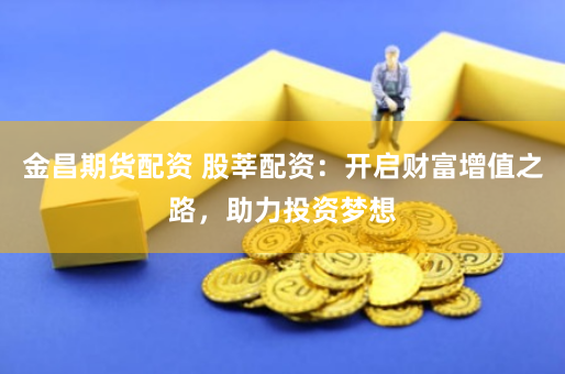 金昌期货配资 股莘配资：开启财富增值之路，助力投资梦想