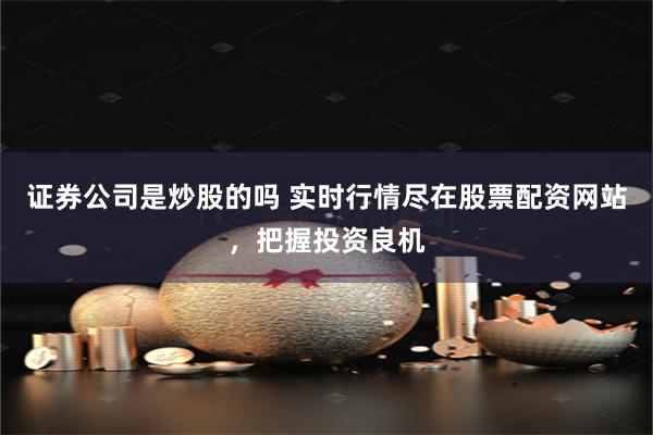 证券公司是炒股的吗 实时行情尽在股票配资网站，把握投资良机