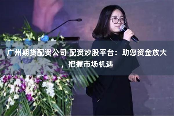 广州期货配资公司 配资炒股平台：助您资金放大，把握市场机遇