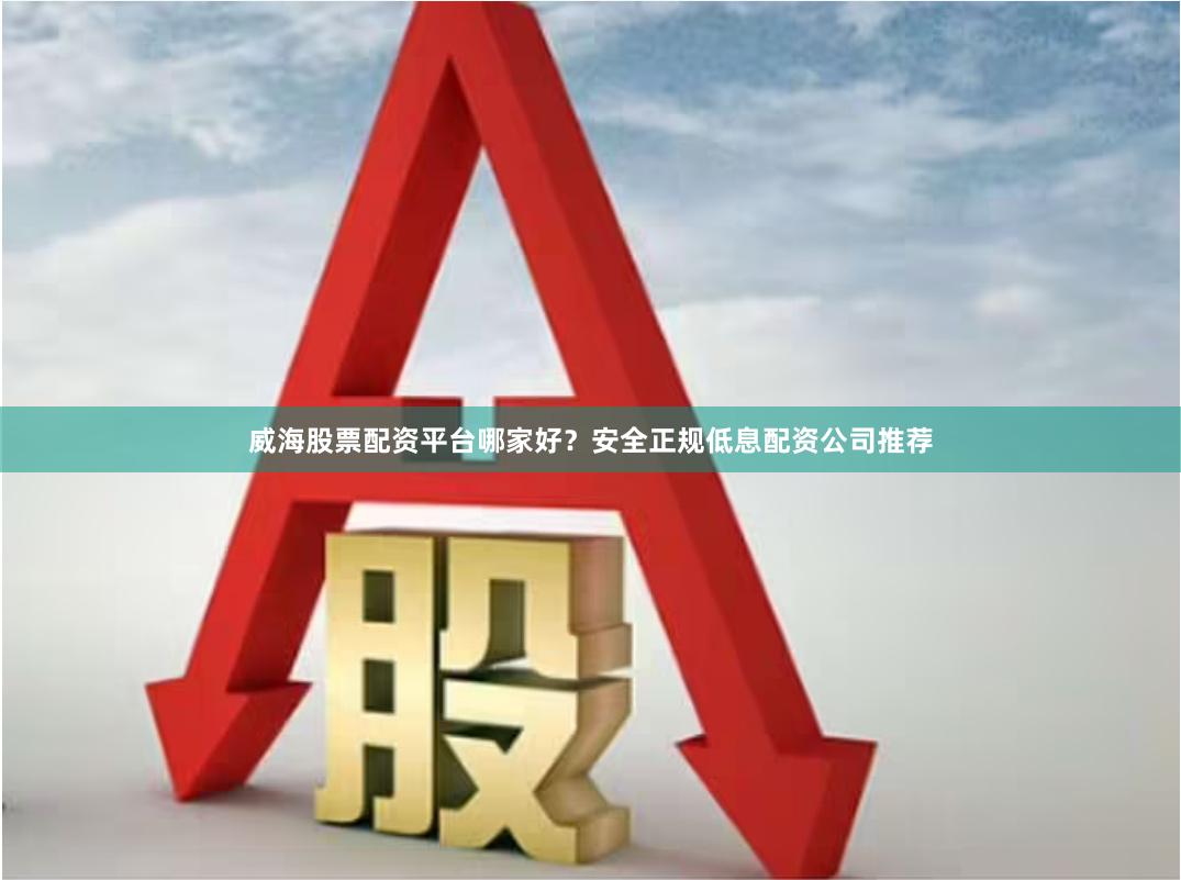 威海股票配资平台哪家好？安全正规低息配资公司推荐